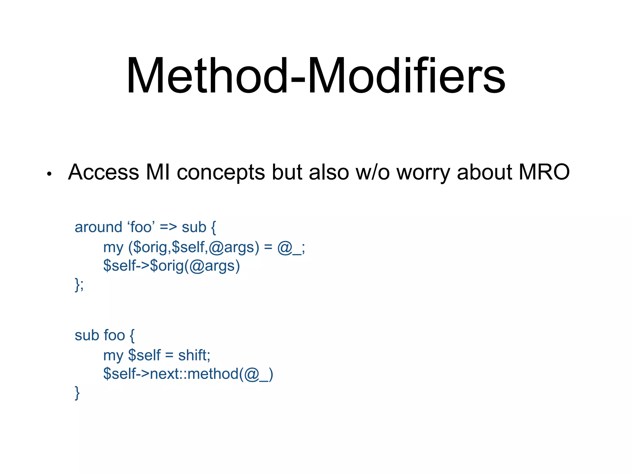 Method-Modifiers 
• Access MI concepts but also w/o worry about MRO 
around ‘foo’ => sub { 
my ($orig,$self,@args) = @_; 
$self->$orig(@args) 
}; 
sub foo { 
my $self = shift; 
$self->next::method(@_) 
} 
 