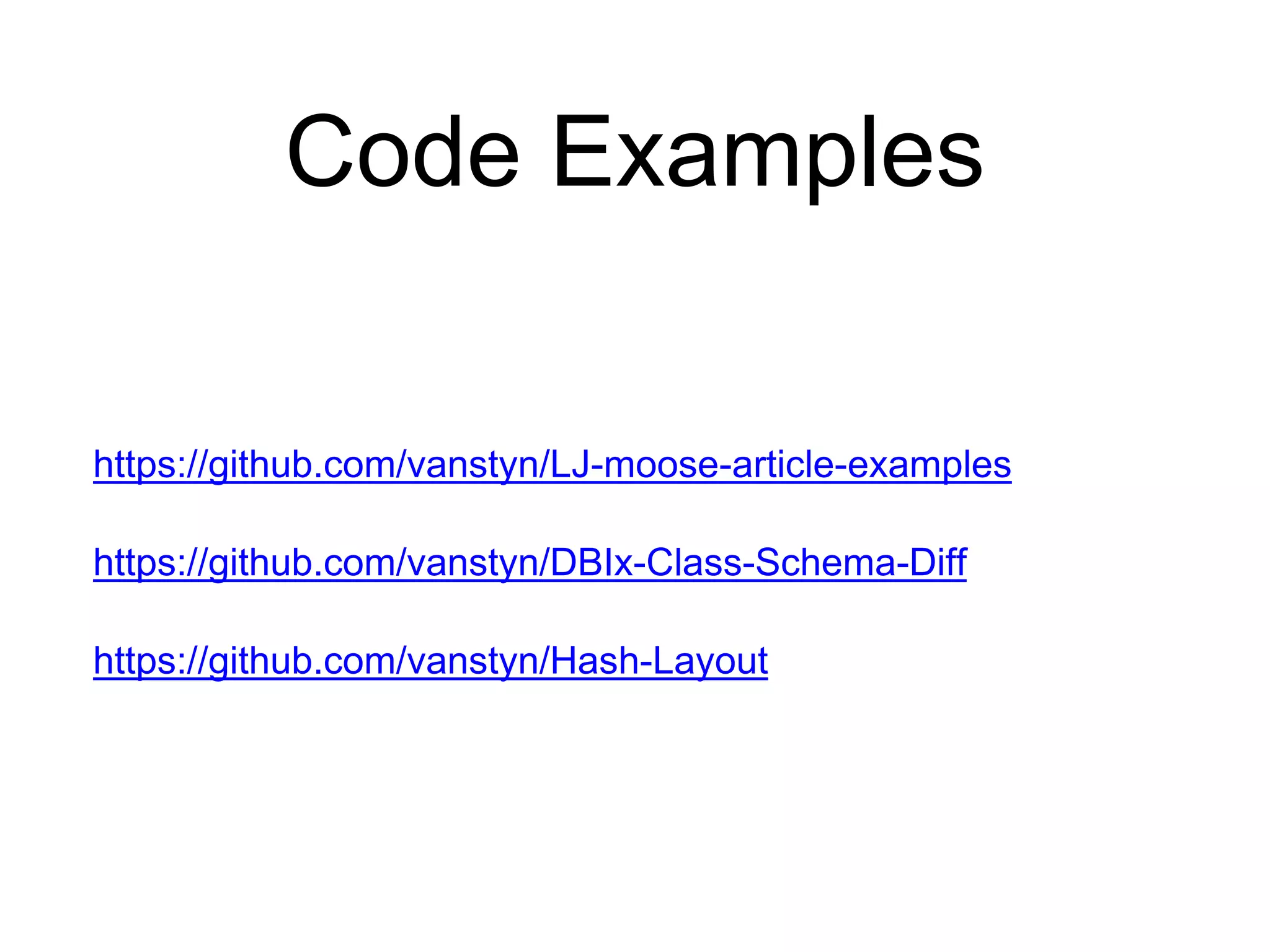 Code Examples 
https://github.com/vanstyn/LJ-moose-article-examples 
https://github.com/vanstyn/DBIx-Class-Schema-Diff 
https://github.com/vanstyn/Hash-Layout 
