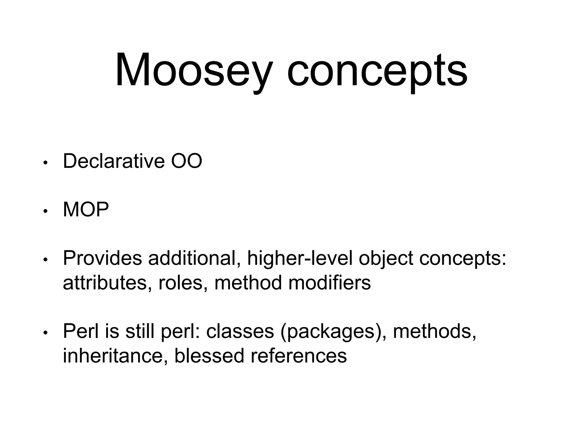 Moosey concepts 
• Declarative OO 
• MOP 
• Provides additional, higher-level object concepts: 
attributes, roles, method modifiers 
• Perl is still perl: classes (packages), methods, 
inheritance, blessed references 
 