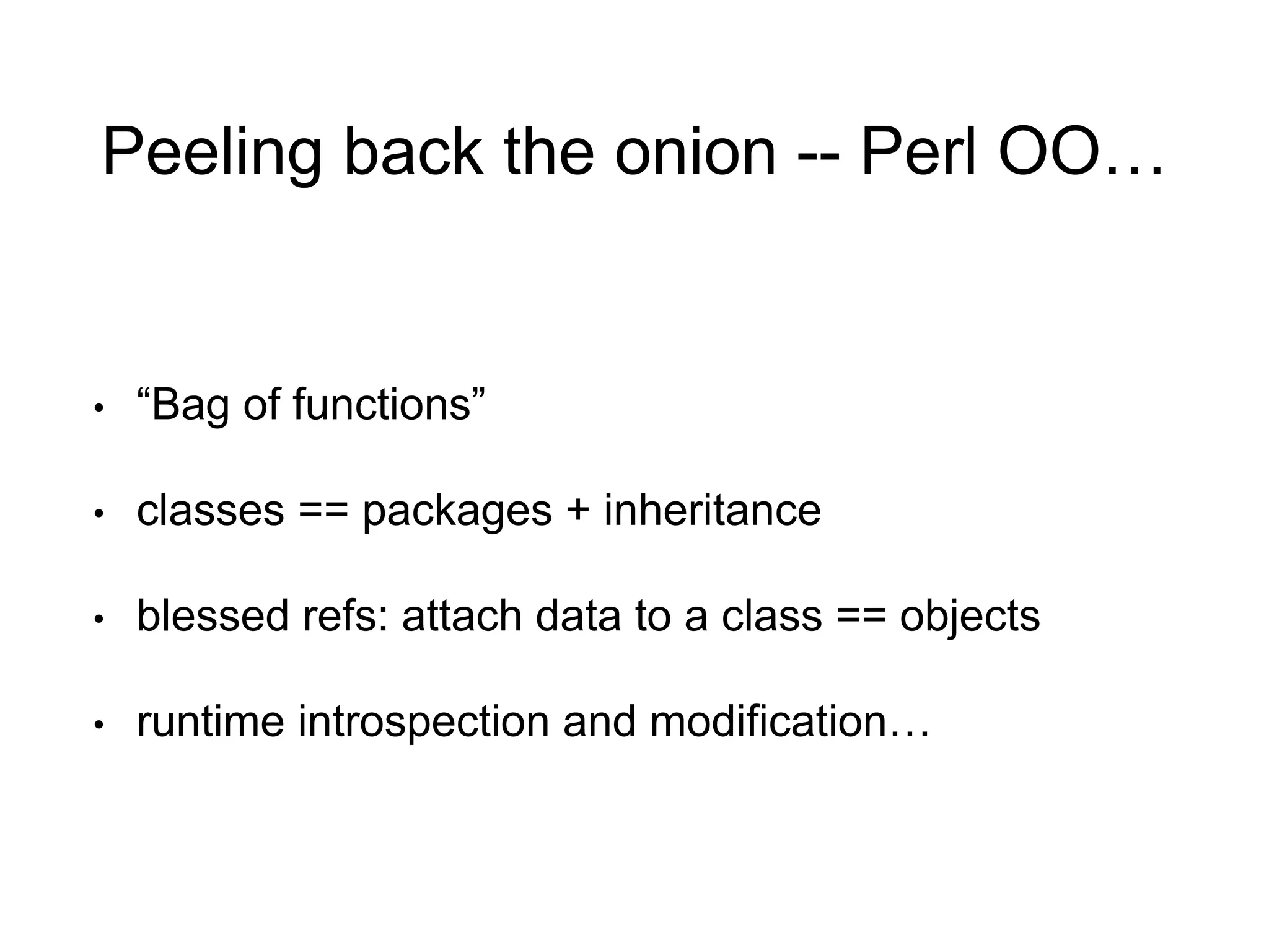 Peeling back the onion -- Perl OO… 
• “Bag of functions” 
• classes == packages + inheritance 
• blessed refs: attach data to a class == objects 
• runtime introspection and modification… 
 