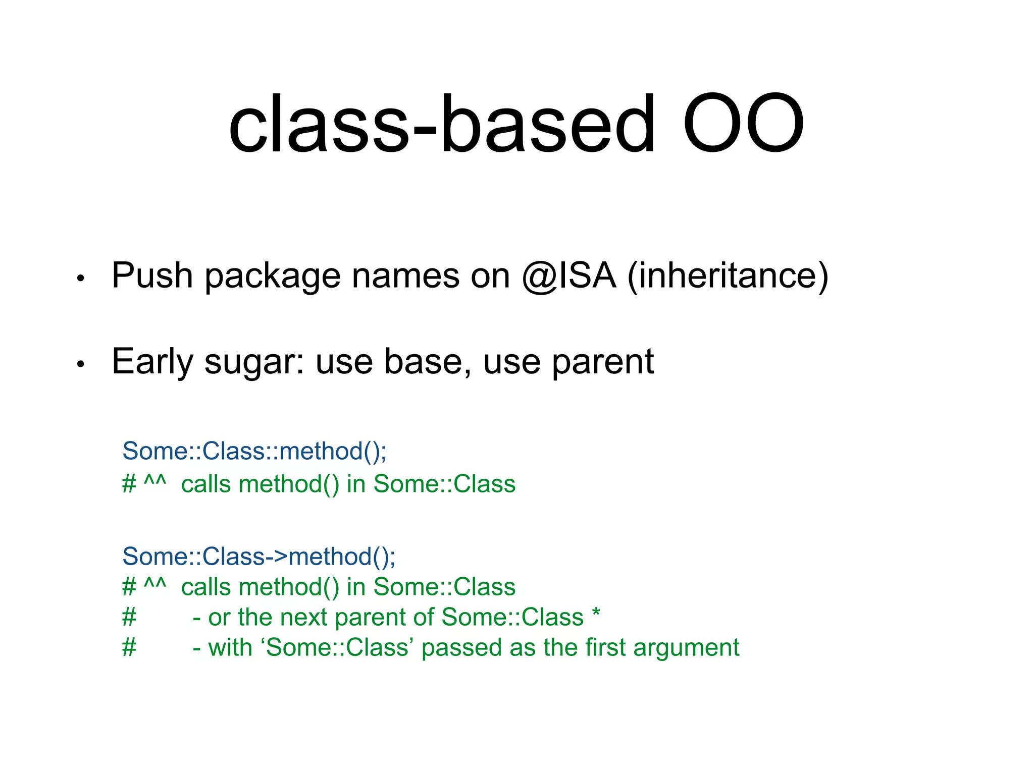 class-based OO 
• Push package names on @ISA (inheritance) 
• Early sugar: use base, use parent 
Some::Class::method(); 
# ^^ calls method() in Some::Class 
Some::Class->method(); 
# ^^ calls method() in Some::Class 
# - or the next parent of Some::Class * 
# - with ‘Some::Class’ passed as the first argument 
 