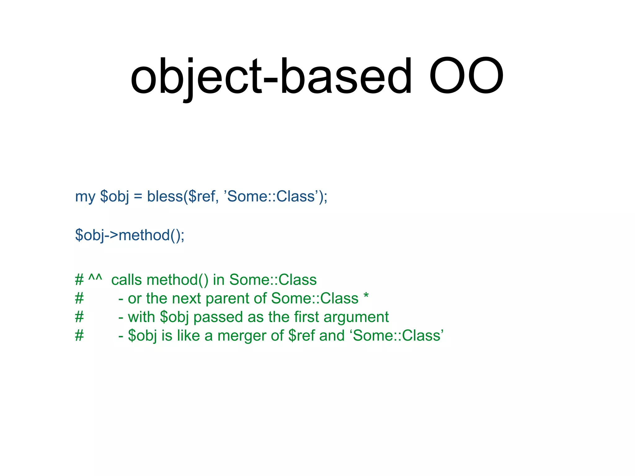 object-based OO 
my $obj = bless($ref, ’Some::Class’); 
$obj->method(); 
# ^^ calls method() in Some::Class 
# - or the next parent of Some::Class * 
# - with $obj passed as the first argument 
# - $obj is like a merger of $ref and ‘Some::Class’ 
 