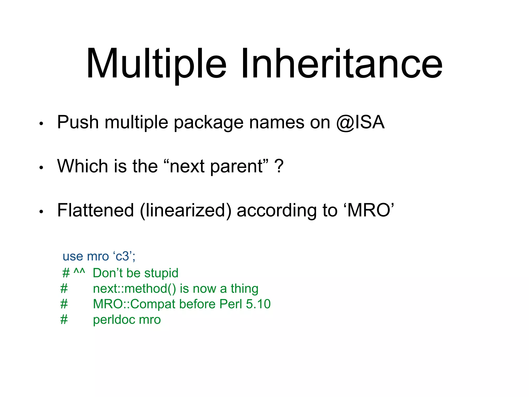 Multiple Inheritance 
• Push multiple package names on @ISA 
• Which is the “next parent” ? 
• Flattened (linearized) according to ‘MRO’ 
use mro ‘c3’; 
# ^^ Don’t be stupid 
# next::method() is now a thing 
# MRO::Compat before Perl 5.10 
# perldoc mro 
 