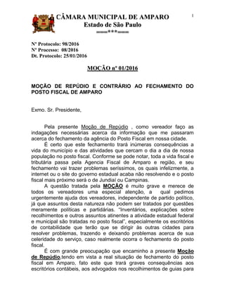 CCÂÂMMAARRAA MMUUNNIICCIIPPAALL DDEE AAMMPPAARROO
EEssttaaddoo ddee SSããoo PPaauulloo
======******======
1
Nº Protocolo: 98/2016
Nº Processo: 08/2016
Dt. Protocolo: 25/01/2016
MMOOÇÇÃÃOO nnºº 0011//22001166
MOÇÃO DE REPÚDIO E CONTRÁRIO AO FECHAMENTO DO
POSTO FISCAL DE AMPARO
Exmo. Sr. Presidente,
Pela presente Moção de Repúdio , como vereador faço as
indagações necessárias acerca da informação que me passaram
acerca do fechamento da agência do Posto Fiscal em nossa cidade.
É certo que este fechamento trará inúmeras consequências a
vida do município e das atividades que cercam o dia a dia de nossa
população no posto fiscal. Conforme se pode notar, toda a vida fiscal e
tributária passa pela Agencia Fiscal de Amparo e região, e seu
fechamento vai trazer problemas seríssimos, os quais infelizmente, a
internet ou o site do governo estadual acaba não resolvendo e o posto
fiscal mais próximo será o de Jundiaí ou Campinas.
A questão tratada pela MOÇÃO é muito grave e merece de
todos os vereadores uma especial atenção, a qual pedimos
urgentemente ajuda dos vereadores, independente de partido político,
já que assuntos desta natureza não podem ser tratados por questões
meramente políticas e partidárias. “Inventários, explicações sobre
recolhimentos e outros assuntos atinentes a atividade estadual federal
e municipal são tratadas no posto fiscal”, especialmente os escritórios
de contabilidade que terão que se dirigir às outras cidades para
resolver problemas, trazendo e deixando problemas acerca de sua
celeridade do serviço, caso realmente ocorra o fechamento do posto
fiscal.
É com grande preocupação que encaminho a presente Moção
de Repúdio,tendo em vista a real situação de fechamento do posto
fiscal em Amparo, fato este que trará graves consequências aos
escritórios contábeis, aos advogados nos recolhimentos de guias para
 