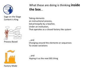 What these are doing is thinking inside
                    the box…
Sage on the Stage
                    Taking elements
Content is King
                    an instructional process,
                    led principally by a teacher,
                    Under an institution,
                    That operates as a closed factory like system



                    …and
Process Based       Changing around the elements or sequences
                    To create variations



                    …and
                    Hyping it as the next BIG thing


Factory Mode
 