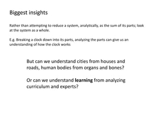 Biggest insights

Rather than attempting to reduce a system, analytically, as the sum of its parts; look
at the system as a whole.

E.g. Breaking a clock down into its parts, analyzing the parts can give us an
understanding of how the clock works



           But can we understand cities from houses and
           roads, human bodies from organs and bones?

           Or can we understand learning from analyzing
           curriculum and experts?
 