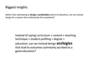 Biggest insights

Rather than attempting to design a predictable system of education, can we instead
design for a system that understands the complexity?




          Instead of saying curriculum + content + teaching
          technique + student profiling + degree =
          education, can we instead design ecologies
          that lead to outcomes commonly ascribed to a
          good education?
 