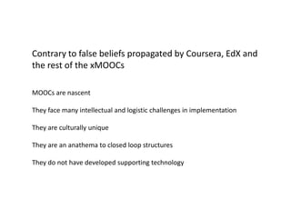 Contrary to false beliefs propagated by Coursera, EdX and
the rest of the xMOOCs

MOOCs are nascent

They face many intellectual and logistic challenges in implementation

They are culturally unique

They are an anathema to closed loop structures

They do not have developed supporting technology
 
