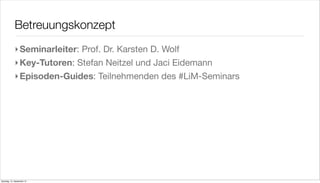 Betreuungskonzept
             ‣ Seminarleiter: Prof. Dr. Karsten D. Wolf
             ‣ Key-Tutoren: Stefan Neitzel und Jaci Eidemann
             ‣ Episoden-Guides: Teilnehmenden des #LiM-Seminars




Samstag, 15. September 12
 