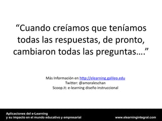“Cuando creíamos que teníamos
     todas las respuestas, de pronto,
    cambiaron todas las preguntas….”

                         Más Información en http://elearning.galileo.edu
                                    Twitter: @amoraleschan
                            Scoop.it: e-learning diseño instruccional




Aplicaciones del e-Learning
y su impacto en el mundo educativo y empresarial                  www.elearningintegral.com
 