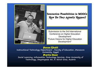 Interaction Possibilities in MOOCs
                                How Do They Actually Happen?



                                 Submission to the 3rd International
                                  Conference on Higher Education
                                            Development
                                "Future Visions for Higher Education
                                           Development"

                           Hanan Khalil
Instructional Technology Department , Faculty of Education ,Mansoura
                          University, Egypt
                           Martin Ebner
 Social Learning, Information Technology Services, Graz University of
         Technology, Steyrergasse 30, A-8010 Graz, Austria
 