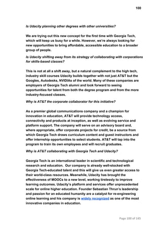 100
Is Udacity planning other degrees with other universities?
We are trying out this new concept for the first time with Georgia Tech,
which will keep us busy for a while. However, we’re always looking for
new opportunities to bring affordable, accessible education to a broader
group of people.
Is Udacity shifting away from its strategy of collaborating with corporations
for skills­based classes?
This is not at all a shift away, but a natural complement to the high tech,
industry skill courses Udacity builds together with not just AT&T but the
Googles, Autodesks, NVIDIAs of the world. Many of these companies are
employers of Georgia Tech alumni and look forward to seeing
opportunities for talent from both the degree program and from the more
industry­focused classes.
Why is AT&T the corporate collaborator for this initiative?
As a premier global communications company and a champion for
innovation in education, AT&T will provide technology access,
connectivity and products at inception, as well as evolving service and
platform support. The company will serve on an advisory board and,
where appropriate, offer corporate projects for credit, be a source from
which Georgia Tech draws curriculum content and guest instructors and
offer internship opportunities to select students. AT&T will tap into the
program to train its own employees and will recruit graduates.
Why is AT&T collaborating with Georgia Tech and Udacity?
Georgia Tech is an international leader in scientific and technological
research and education.  Our company is already well­stocked with
Georgia Tech­educated talent and this will give us even greater access to
their world­class resources. Meanwhile, Udacity has brought the
effectiveness of MOOCs to a new level, working tirelessly to improve
learning outcomes. Udacity’s platform and services offer unprecedented
scale for online higher education. Founder Sebastian Thrun’s leadership
and passion for an educated humanity are a catalyst for re­engineering
online learning and his company is widely recognized as one of the most
innovative companies in education.
Page 100 of 145
 