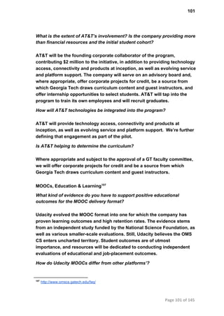 101
What is the extent of AT&T’s involvement? Is the company providing more
than financial resources and the initial student cohort?
AT&T will be the founding corporate collaborator of the program,
contributing $2 million to the initiative, in addition to providing technology
access, connectivity and products at inception, as well as evolving service
and platform support. The company will serve on an advisory board and,
where appropriate, offer corporate projects for credit, be a source from
which Georgia Tech draws curriculum content and guest instructors, and
offer internship opportunities to select students. AT&T will tap into the
program to train its own employees and will recruit graduates.
How will AT&T technologies be integrated into the program?
AT&T will provide technology access, connectivity and products at
inception, as well as evolving service and platform support.  We’re further
defining that engagement as part of the pilot.
Is AT&T helping to determine the curriculum?
Where appropriate and subject to the approval of a GT faculty committee,
we will offer corporate projects for credit and be a source from which
Georgia Tech draws curriculum content and guest instructors.
MOOCs, Education & Learning107
What kind of evidence do you have to support positive educational
outcomes for the MOOC delivery format?
Udacity evolved the MOOC format into one for which the company has
proven learning outcomes and high retention rates. The evidence stems
from an independent study funded by the National Science Foundation, as
well as various smaller­scale evaluations. Still, Udacity believes the OMS
CS enters uncharted territory. Student outcomes are of utmost
importance, and resources will be dedicated to conducting independent
evaluations of educational and job­placement outcomes.
How do Udacity MOOCs differ from other platforms’?
107
 http://www.omscs.gatech.edu/faq/
Page 101 of 145
 