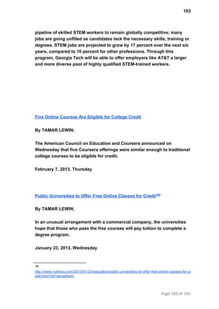 103
pipeline of skilled STEM workers to remain globally competitive; many
jobs are going unfilled as candidates lack the necessary skills, training or
degrees. STEM jobs are projected to grow by 17 percent over the next six
years, compared to 10 percent for other professions. Through this
program, Georgia Tech will be able to offer employers like AT&T a larger
and more diverse pool of highly qualified STEM­trained workers.
Five Online Courses Are Eligible for College Credit
By TAMAR LEWIN;
The American Council on Education and Coursera announced on
Wednesday that five Coursera offerings were similar enough to traditional
college courses to be eligible for credit.
February 7, 2013, Thursday
Public Universities to Offer Free Online Classes for Credit109
By TAMAR LEWIN;
In an unusual arrangement with a commercial company, the universities
hope that those who pass the free courses will pay tuition to complete a
degree program.
January 23, 2013, Wednesday
109
http://www.nytimes.com/2013/01/23/education/public­universities­to­offer­free­online­classes­for­cr
edit.html?ref=tamarlewin
Page 103 of 145
 