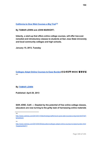 104
California to Give Web Courses a Big Trial110
By TAMAR LEWIN and JOHN MARKOFF;
Udacity, a start­up that offers online college courses, will offer low­cost
remedial and introductory classes to students at San Jose State University
and local community colleges and high schools.
January 15, 2013, Tuesday
Colleges Adapt Online Courses to Ease Burden/산요세대학 MOOC 활용방법
111
By TAMAR LEWIN
Published: April 29, 2013
SAN JOSE, Calif. — Dazzled by the potential of free online college classes,
educators are now turning to the gritty task of harnessing online materials
110
http://www.nytimes.com/2013/01/15/technology/california­to­give­web­courses­a­big­trial.html?ref=
tamarlewin
111
http://www.nytimes.com/2013/04/30/education/colleges­adapt­online­courses­to­ease­burden.html
?pagewanted=1
Page 104 of 145
 