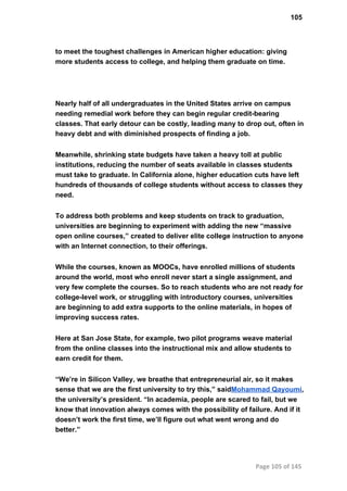 105
to meet the toughest challenges in American higher education: giving
more students access to college, and helping them graduate on time.
Nearly half of all undergraduates in the United States arrive on campus
needing remedial work before they can begin regular credit­bearing
classes. That early detour can be costly, leading many to drop out, often in
heavy debt and with diminished prospects of finding a job.
Meanwhile, shrinking state budgets have taken a heavy toll at public
institutions, reducing the number of seats available in classes students
must take to graduate. In California alone, higher education cuts have left
hundreds of thousands of college students without access to classes they
need.
To address both problems and keep students on track to graduation,
universities are beginning to experiment with adding the new “massive
open online courses,” created to deliver elite college instruction to anyone
with an Internet connection, to their offerings.
While the courses, known as MOOCs, have enrolled millions of students
around the world, most who enroll never start a single assignment, and
very few complete the courses. So to reach students who are not ready for
college­level work, or struggling with introductory courses, universities
are beginning to add extra supports to the online materials, in hopes of
improving success rates.
Here at San Jose State, for example, two pilot programs weave material
from the online classes into the instructional mix and allow students to
earn credit for them.
“We’re in Silicon Valley, we breathe that entrepreneurial air, so it makes
sense that we are the first university to try this,” saidMohammad Qayoumi,
the university’s president. “In academia, people are scared to fail, but we
know that innovation always comes with the possibility of failure. And if it
doesn’t work the first time, we’ll figure out what went wrong and do
better.”
Page 105 of 145
 