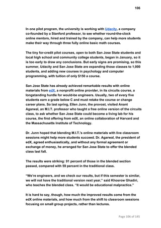 106
In one pilot program, the university is working with Udacity, a company
co­founded by a Stanford professor, to see whether round­the­clock
online mentors, hired and trained by the company, can help more students
make their way through three fully online basic math courses.
The tiny for­credit pilot courses, open to both San Jose State students and
local high school and community college students, began in January, so it
is too early to draw any conclusions. But early signs are promising, so this
summer, Udacity and San Jose State are expanding those classes to 1,000
students, and adding new courses in psychology and computer
programming, with tuition of only $150 a course.
San Jose State has already achieved remarkable results with online
materials from edX, a nonprofit online provider, in its circuits course, a
longstanding hurdle for would­be engineers. Usually, two of every five
students earn a grade below C and must retake the course or change
career plans. So last spring, Ellen Junn, the provost, visited Anant
Agarwal, an M.I.T. professor who taught a free online version of the circuits
class, to ask whether San Jose State could become a living lab for his
course, the first offering from edX, an online collaboration of Harvard and
the Massachusetts Institute of Technology.
Dr. Junn hoped that blending M.I.T.'s online materials with live classroom
sessions might help more students succeed. Dr. Agarwal, the president of
edX, agreed enthusiastically, and without any formal agreement or
exchange of money, he arranged for San Jose State to offer the blended
class last fall.
The results were striking: 91 percent of those in the blended section
passed, compared with 59 percent in the traditional class.
“We’re engineers, and we check our results, but if this semester is similar,
we will not have the traditional version next year,” said Khosrow Ghadiri,
who teaches the blended class. “It would be educational malpractice.”
It is hard to say, though, how much the improved results come from the
edX online materials, and how much from the shift to classroom sessions
focusing on small group projects, rather than lectures.
Page 106 of 145
 