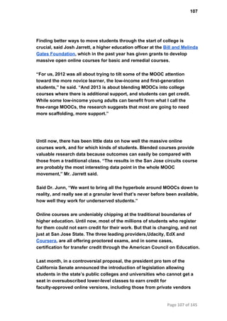 107
Finding better ways to move students through the start of college is
crucial, said Josh Jarrett, a higher education officer at the Bill and Melinda
Gates Foundation, which in the past year has given grants to develop
massive open online courses for basic and remedial courses.
“For us, 2012 was all about trying to tilt some of the MOOC attention
toward the more novice learner, the low­income and first­generation
students,” he said. “And 2013 is about blending MOOCs into college
courses where there is additional support, and students can get credit.
While some low­income young adults can benefit from what I call the
free­range MOOCs, the research suggests that most are going to need
more scaffolding, more support.”
Until now, there has been little data on how well the massive online
courses work, and for which kinds of students. Blended courses provide
valuable research data because outcomes can easily be compared with
those from a traditional class. “The results in the San Jose circuits course
are probably the most interesting data point in the whole MOOC
movement,” Mr. Jarrett said.
Said Dr. Junn, “We want to bring all the hyperbole around MOOCs down to
reality, and really see at a granular level that’s never before been available,
how well they work for underserved students.”
Online courses are undeniably chipping at the traditional boundaries of
higher education. Until now, most of the millions of students who register
for them could not earn credit for their work. But that is changing, and not
just at San Jose State. The three leading providers,Udacity, EdX and
Coursera, are all offering proctored exams, and in some cases,
certification for transfer credit through the American Council on Education.
Last month, in a controversial proposal, the president pro tem of the
California Senate announced the introduction of legislation allowing
students in the state’s public colleges and universities who cannot get a
seat in oversubscribed lower­level classes to earn credit for
faculty­approved online versions, including those from private vendors
Page 107 of 145
 