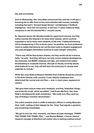 108
like edX and Udacity.
And on Wednesday, San Jose State announced that next fall, it will pay a
licensing fee to offer three to five more blended edX courses, probably
including Harvard’s “Ancient Greek Heroes” and Berkeley’s"Artificial
Intelligence.” And over the summer, it will train 11 other California State
campuses to use the blended M.I.T. circuits course.
Dr. Qayoumi favors the blended model for upper­level courses, but fully
online courses like Udacity’s for lower­level classes, which could be
expanded to serve many more students at low cost. Traditional teaching
will be disappearing in five to seven years, he predicts, as more professors
come to realize that lectures are not the best route to student engagement,
and cash­strapped universities continue to seek cheaper instruction.
“There may still be face­to­face classes, but they would not be in lecture
halls,” he said. “And they will have not only course material developed by
the instructor, but MOOC materials and labs, and content from public
broadcasting or corporate sources. But just as faculty currently decide
what textbook to use, they will still have the autonomy to choose what
materials to include.”
While San Jose State professors decided what material should be covered
in the three Udacity math courses, it was Udacity employees who
determined the course look and flow — and, in most cases, appeared on
camera.
“We gave them lecture notes and a textbook, and they ‘Udacified’ things,
and wrote the script, which we edited,” said Susan McClory, San Jose
State’s developmental math coordinator. “We made sure they used our
way of finding a common denominator.”
The online mentors work in shifts at Udacity’s offices in nearby Mountain
View, Calif., waiting at their laptops for the “bing” that signals a question,
and answering immediately.
“We get to hear the ‘aha’ moments, and these all­caps messages ‘THANK
YOU THANK YOU THANK YOU,’ ” said Rachel Meltzer, a former clinical
research manager at Stanford and mentor who is starting medical school
Page 108 of 145
 