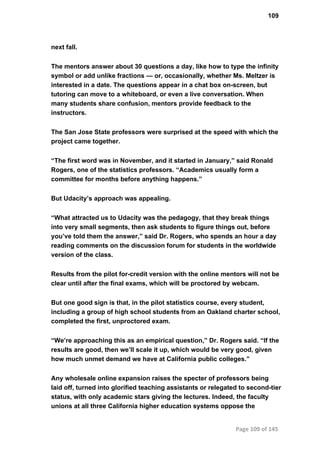 109
next fall.
The mentors answer about 30 questions a day, like how to type the infinity
symbol or add unlike fractions — or, occasionally, whether Ms. Meltzer is
interested in a date. The questions appear in a chat box on­screen, but
tutoring can move to a whiteboard, or even a live conversation. When
many students share confusion, mentors provide feedback to the
instructors.
The San Jose State professors were surprised at the speed with which the
project came together.
“The first word was in November, and it started in January,” said Ronald
Rogers, one of the statistics professors. “Academics usually form a
committee for months before anything happens.”
But Udacity’s approach was appealing.
“What attracted us to Udacity was the pedagogy, that they break things
into very small segments, then ask students to figure things out, before
you’ve told them the answer,” said Dr. Rogers, who spends an hour a day
reading comments on the discussion forum for students in the worldwide
version of the class.
Results from the pilot for­credit version with the online mentors will not be
clear until after the final exams, which will be proctored by webcam.
But one good sign is that, in the pilot statistics course, every student,
including a group of high school students from an Oakland charter school,
completed the first, unproctored exam.
“We’re approaching this as an empirical question,” Dr. Rogers said. “If the
results are good, then we’ll scale it up, which would be very good, given
how much unmet demand we have at California public colleges.”
Any wholesale online expansion raises the specter of professors being
laid off, turned into glorified teaching assistants or relegated to second­tier
status, with only academic stars giving the lectures. Indeed, the faculty
unions at all three California higher education systems oppose the
Page 109 of 145
 