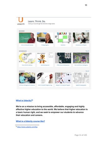 11
What is Udacity?8
We're on a mission to bring accessible, affordable, engaging and highly
effective higher education to the world. We believe that higher education is
a basic human right, and we seek to empower our students to advance
their education and careers.
What is a Udacity course like?
8
 https://www.udacity.com/faq
Page 11 of 145
 