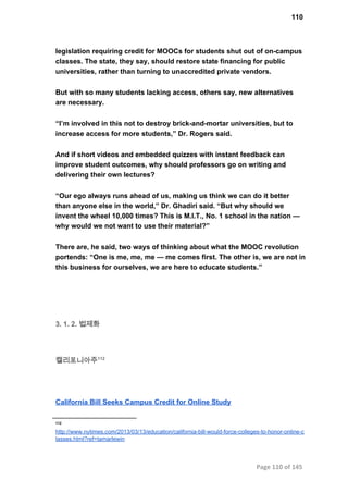 110
legislation requiring credit for MOOCs for students shut out of on­campus
classes. The state, they say, should restore state financing for public
universities, rather than turning to unaccredited private vendors.
But with so many students lacking access, others say, new alternatives
are necessary.
“I’m involved in this not to destroy brick­and­mortar universities, but to
increase access for more students,” Dr. Rogers said.
And if short videos and embedded quizzes with instant feedback can
improve student outcomes, why should professors go on writing and
delivering their own lectures?
“Our ego always runs ahead of us, making us think we can do it better
than anyone else in the world,” Dr. Ghadiri said. “But why should we
invent the wheel 10,000 times? This is M.I.T., No. 1 school in the nation —
why would we not want to use their material?”
There are, he said, two ways of thinking about what the MOOC revolution
portends: “One is me, me, me — me comes first. The other is, we are not in
this business for ourselves, we are here to educate students.”
3. 1. 2. 법제화
캘리포니아주112
California Bill Seeks Campus Credit for Online Study
112
http://www.nytimes.com/2013/03/13/education/california­bill­would­force­colleges­to­honor­online­c
lasses.html?ref=tamarlewin
Page 110 of 145
 