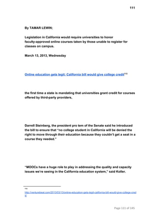 111
By TAMAR LEWIN;
Legislation in California would require universities to honor
faculty­approved online courses taken by those unable to register for
classes on campus.
March 13, 2013, Wednesday
Online education gets legit: California bill would give college credit113
the first time a state is mandating that universities grant credit for courses
offered by third­party providers,
Darrell Steinberg, the president pro tem of the Senate said he introduced
the bill to ensure that “no college student in California will be denied the
right to move through their education because they couldn’t get a seat in a
course they needed.”
“MOOCs have a huge role to play in addressing the quality and capacity
issues we’re seeing in the California education system,” said Koller.
113
http://venturebeat.com/2013/03/13/online­education­gets­legit­california­bill­would­give­college­cred
it/
Page 111 of 145
 