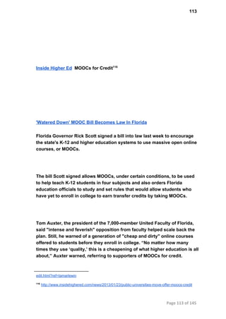 113
Inside Higher Ed  MOOCs for Credit116
'Watered Down' MOOC Bill Becomes Law In Florida
Florida Governor Rick Scott signed a bill into law last week to encourage
the state's K­12 and higher education systems to use massive open online
courses, or MOOCs.
The bill Scott signed allows MOOCs, under certain conditions, to be used
to help teach K­12 students in four subjects and also orders Florida
education officials to study and set rules that would allow students who
have yet to enroll in college to earn transfer credits by taking MOOCs.
Tom Auxter, the president of the 7,000­member United Faculty of Florida,
said "intense and feverish" opposition from faculty helped scale back the
plan. Still, he warned of a generation of "cheap and dirty" online courses
offered to students before they enroll in college. “No matter how many
times they use ‘quality,’ this is a cheapening of what higher education is all
about,” Auxter warned, referring to supporters of MOOCs for credit.
edit.html?ref=tamarlewin
116
 http://www.insidehighered.com/news/2013/01/23/public­universities­move­offer­moocs­credit
Page 113 of 145
 