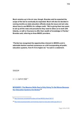 114
Much remains up in the air now, though. Brandes said he expected the
scope of the law to eventually be expanded. Much will also be decided in
coming months as state education officials study the issue and set rules
about how to use MOOCs for college credit. “We’re giving them two years
to set up all the rules and procedures they need to allow us to work with
Udacity, or edX or Coursera to offer their wealth of knowledge in Florida,”
Brandes said, referring to three MOOC providers.
“Florida has recognized the opportunities inherent in MOOCs and in
admirable fashion reached consensus on a bill incorporating all public
education systems, from K­12 to higher ed,” he said in a statement.
연방정부
3. 1. 3. 일자리 연결117
MCKINSEY: The Massive Skills Gap Is Only Going To Get Worse Because
Our Education Systems Are Broken118
117
 http://chronicle.com/article/Providers­of­Free­MOOCs­Now/136117/
118
 http://www.businessinsider.com/mckinsey­report­on­education­skills­gap­2012­12
Page 114 of 145
 