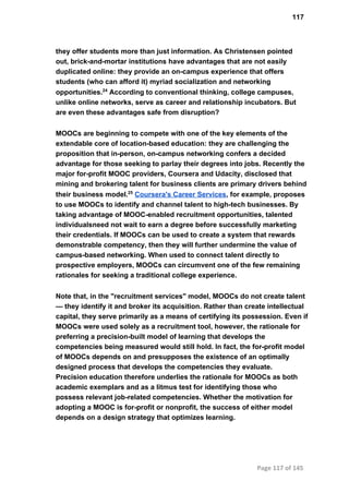 117
they offer students more than just information. As Christensen pointed
out, brick­and­mortar institutions have advantages that are not easily
duplicated online: they provide an on­campus experience that offers
students (who can afford it) myriad socialization and networking
opportunities.24
 According to conventional thinking, college campuses,
unlike online networks, serve as career and relationship incubators. But
are even these advantages safe from disruption?
MOOCs are beginning to compete with one of the key elements of the
extendable core of location­based education: they are challenging the
proposition that in­person, on­campus networking confers a decided
advantage for those seeking to parlay their degrees into jobs. Recently the
major for­profit MOOC providers, Coursera and Udacity, disclosed that
mining and brokering talent for business clients are primary drivers behind
their business model.25
 Coursera's Career Services, for example, proposes
to use MOOCs to identify and channel talent to high­tech businesses. By
taking advantage of MOOC­enabled recruitment opportunities, talented
individualsneed not wait to earn a degree before successfully marketing
their credentials. If MOOCs can be used to create a system that rewards
demonstrable competency, then they will further undermine the value of
campus­based networking. When used to connect talent directly to
prospective employers, MOOCs can circumvent one of the few remaining
rationales for seeking a traditional college experience.
Note that, in the "recruitment services" model, MOOCs do not create talent
— they identify it and broker its acquisition. Rather than create intellectual
capital, they serve primarily as a means of certifying its possession. Even if
MOOCs were used solely as a recruitment tool, however, the rationale for
preferring a precision­built model of learning that develops the
competencies being measured would still hold. In fact, the for­profit model
of MOOCs depends on and presupposes the existence of an optimally
designed process that develops the competencies they evaluate.
Precision education therefore underlies the rationale for MOOCs as both
academic exemplars and as a litmus test for identifying those who
possess relevant job­related competencies. Whether the motivation for
adopting a MOOC is for­profit or nonprofit, the success of either model
depends on a design strategy that optimizes learning.
Page 117 of 145
 
