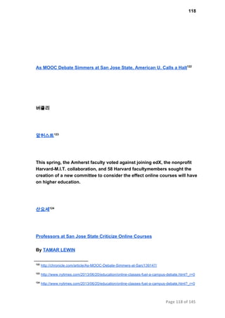 118
As MOOC Debate Simmers at San Jose State, American U. Calls a Halt122
버클리
암허스트123
This spring, the Amherst faculty voted against joining edX, the nonprofit
Harvard­M.I.T. collaboration, and 58 Harvard facultymembers sought the
creation of a new committee to consider the effect online courses will have
on higher education.
산요세124
Professors at San Jose State Criticize Online Courses
By TAMAR LEWIN
122
 http://chronicle.com/article/As­MOOC­Debate­Simmers­at­San/139147/
123
 http://www.nytimes.com/2013/06/20/education/online­classes­fuel­a­campus­debate.html?_r=0
124
 http://www.nytimes.com/2013/06/20/education/online­classes­fuel­a­campus­debate.html?_r=0
Page 118 of 145
 