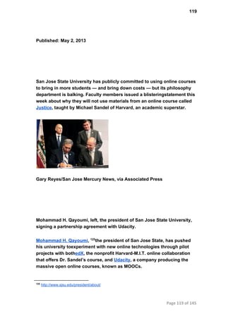 119
Published: May 2, 2013
San Jose State University has publicly committed to using online courses
to bring in more students — and bring down costs — but its philosophy
department is balking. Faculty members issued a blisteringstatement this
week about why they will not use materials from an online course called
Justice, taught by Michael Sandel of Harvard, an academic superstar.
Gary Reyes/San Jose Mercury News, via Associated Press
Mohammad H. Qayoumi, left, the president of San Jose State University,
signing a partnership agreement with Udacity.
Mohammad H. Qayoumi,  the president of San Jose State, has pushed125
his university toexperiment with new online technologies through pilot
projects with bothedX, the nonprofit Harvard­M.I.T. online collaboration
that offers Dr. Sandel’s course, and Udacity, a company producing the
massive open online courses, known as MOOCs.
125
 http://www.sjsu.edu/president/about/
Page 119 of 145
 