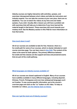 12
Udacity courses are highly interactive with activities, quizzes, and
exercises interspersed between short videos and talks by instructors and
industry experts. You can take the courses at your own pace, there are no
deadlines. You can re­watch the videos at any time and and retake
quizzes, if you wish. Usually after a lesson you will have a problem set
with exercises that will help you to determine if you have learned the
material taught in that lesson. These exercises will count towards your
mastery level. See the Mastery section in this FAQ for more information on
how that works.
How much does it cost?
All of our courses are available to take for free. However, there is a
for­credit path for some of our courses, which is clearly indicated on each
course overview page. You can learn more in this FAQ. The content of the
class is the same for both options. The primary difference between
for­credit and free classes are the support services and proctored exams
that are part of the credit pathway.
What languages are Udacity courses available in?
All of our courses are closed captioned in English. Many of our courses
have subtitles available in many different languages, including Spanish,
Chinese, French, Portuguese and even less widespread languages such
as Croatian. To see course­specific information, go to the course's
overview page and click on the "cc" button on the video. To help us
translate our videos, join the Udacity team on Amara.
How can I get the most out of Udacity courses?
Page 12 of 145
 