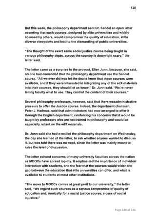 120
But this week, the philosophy department sent Dr. Sandel an open letter
asserting that such courses, designed by elite universities and widely
licensed by others, would compromise the quality of education, stifle
diverse viewpoints and lead to the dismantling of public universities.
“The thought of the exact same social justice course being taught in
various philosophy depts. across the country is downright scary,” the
letter said.
The letter came as a surprise to the provost, Ellen Junn, because, she said,
no one had demanded that the philosophy department use the Sandel
course. “All we ever did was let the deans know that these courses were
available, and if they were interested in integrating any of the edX materials
into their courses, they should let us know,” Dr. Junn said. “We’re never
telling faculty what to use. They control the content of their courses.”
Several philosophy professors, however, said that there wasadministrative
pressure to offer the Justice course. Indeed, the department chairman,
Peter J. Hadreas, said that administrators had now arranged to offer it
through the English department, reinforcing his concerns that it would be
taught by professors who are not trained in philosophy and would be
especially reliant on the edX materials.
Dr. Junn said she had e­mailed the philosophy department on Wednesday,
the day she learned of the letter, to ask whether anyone wanted to discuss
it, but was told there was no need, since the letter was mainly meant to
raise the level of discussion.
The letter echoed concerns of many university faculties across the nation
as MOOCs have spread rapidly. It emphasized the importance of individual
interaction with students, and the fear that the courses would widen the
gap between the education that elite universities can offer, and what is
available to students at most other institutions.
“The move to MOOCs comes at great peril to our university,” the letter
said, “We regard such courses as a serious compromise of quality of
education and, ironically for a social justice course, a case of social
injustice.”
Page 120 of 145
 