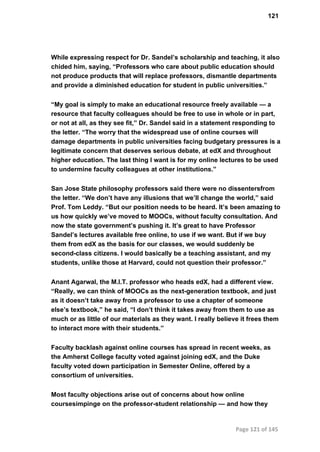 121
While expressing respect for Dr. Sandel’s scholarship and teaching, it also
chided him, saying, “Professors who care about public education should
not produce products that will replace professors, dismantle departments
and provide a diminished education for student in public universities.”
“My goal is simply to make an educational resource freely available — a
resource that faculty colleagues should be free to use in whole or in part,
or not at all, as they see fit,” Dr. Sandel said in a statement responding to
the letter. “The worry that the widespread use of online courses will
damage departments in public universities facing budgetary pressures is a
legitimate concern that deserves serious debate, at edX and throughout
higher education. The last thing I want is for my online lectures to be used
to undermine faculty colleagues at other institutions.”
San Jose State philosophy professors said there were no dissentersfrom
the letter. “We don’t have any illusions that we’ll change the world,” said
Prof. Tom Leddy. “But our position needs to be heard. It’s been amazing to
us how quickly we’ve moved to MOOCs, without faculty consultation. And
now the state government’s pushing it. It’s great to have Professor
Sandel’s lectures available free online, to use if we want. But if we buy
them from edX as the basis for our classes, we would suddenly be
second­class citizens. I would basically be a teaching assistant, and my
students, unlike those at Harvard, could not question their professor.”
Anant Agarwal, the M.I.T. professor who heads edX, had a different view.
“Really, we can think of MOOCs as the next­generation textbook, and just
as it doesn’t take away from a professor to use a chapter of someone
else’s textbook,” he said, “I don’t think it takes away from them to use as
much or as little of our materials as they want. I really believe it frees them
to interact more with their students.”
Faculty backlash against online courses has spread in recent weeks, as
the Amherst College faculty voted against joining edX, and the Duke
faculty voted down participation in Semester Online, offered by a
consortium of universities.
Most faculty objections arise out of concerns about how online
coursesimpinge on the professor­student relationship — and how they
Page 121 of 145
 