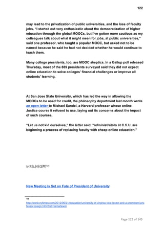 122
may lead to the privatization of public universities, and the loss of faculty
jobs. “I started out very enthusiastic about the democratization of higher
education through the global MOOCs, but I’ve gotten more cautious as my
colleagues talk about what it might mean for jobs, at public universities,”
said one professor, who taught a popular MOOC, but asked not to be
named because he said he had not decided whether he would continue to
teach them.
Many college presidents, too, are MOOC skeptics. In a Gallup poll released
Thursday, most of the 889 presidents surveyed said they did not expect
online education to solve colleges’ financial challenges or improve all
students’ learning.
At San Jose State University, which has led the way in allowing the
MOOCs to be used for credit, the philosophy department last month wrote
an open letter to Michael Sandel, a Harvard professor whose online
Justice course it refused to use, laying out its concerns about the impact
of such courses.
“Let us not kid ourselves,” the letter said, “administrators at C.S.U. are
beginning a process of replacing faculty with cheap online education.”
버지니아대학126
New Meeting Is Set on Fate of President of University
126
http://www.nytimes.com/2012/06/21/education/university­of­virginia­vice­rector­and­a­prominent­pro
fessor­resign.html?ref=tamarlewin
Page 122 of 145
 