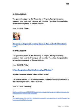 123
By TAMAR LEWIN;
The governing board at the University of Virginia, facing increasing
pressure from on and off campus, will consider “possible changes in the
terms of employment” of Teresa Sullivan.
June 22, 2012, Friday
University of Virginia’s Governing Board to Meet on Ousted President’s
Fate127
By TAMAR LEWIN
The governing board at the University of Virginia, facing increasing
pressure from on and off campus, will consider “possible changes in the
terms of employment” of Teresa Sullivan.
June 22, 2012, Friday
2 New Resignations Rock the University of Virginia 128
By TAMAR LEWIN and RICHARD PÉREZ­PEÑA;
The vice rector and a prominent professor resigned following the ouster of
the school’s president, Teresa Sullivan.
June 21, 2012, Thursday
127
http://www.nytimes.com/2012/06/22/education/university­of­virginias­governing­board­to­meet­on­o
usted­presidents­fate.html?ref=tamarlewin
128
http://www.nytimes.com/2012/06/21/education/university­of­virginia­vice­rector­and­a­prominent­pro
fessor­resign.html?ref=tamarlewin
Page 123 of 145
 