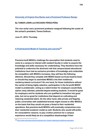 124
University of Virginia Vice Rector and a Prominent Professor Resign
By TAMAR LEWIN and RICHARD PÉREZ­PEÑA
The vice rector and a prominent professor resigned following the ouster of
the school’s president, Teresa Sullivan.
June 21, 2012, Thursday
A Postindustrial Model of Teaching and Learning129
Precision­built MOOCs challenge the assumption that students need to
come to a campus to interact with resident faculty in order to acquire the
knowledge and skills necessary for credentialing. They therefore have the
potential to undermine the dominant role that campus­based educational
institutions have had as exclusive providers of knowledge and credentials.
As competition with MOOCs increases, they will face the following
dilemma: Should they compete with MOOC­based curricula head­to­head,
or should they begin to assimilate MOOCs into their traditional,
residency­based curriculum? On one hand, for those institutions without
the cachet of being highly selective, participation in the for­profit MOOC
model is problematic: acting as a talent broker for employers would likely
siphon away talented, potential degree­seeking students. It would be great
for employers and for students who are qualified to transition into good
jobs, but not so great for institutions that depend on cultivating and
retaining residential talent. On the other hand, elite private and flagship
public universities with established brands might choose to offer MOOCs
on the basis that they would not pose a threat to their residential
operations. But precision­built MOOCs will eventually compromise even
their residential academic model as well. Students who would still prefer,
for nonacademic reasons, to pay a tuition premium for a campus
experience would likely be at a competitive disadvantage if their
129
 http://www.educause.edu/ero/article/mooc­model­challenging­traditional­education
Page 124 of 145
 