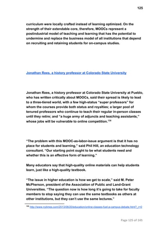 125
curriculum were locally crafted instead of learning optimized. On the
strength of their extendable core, therefore, MOOCs represent a
postindustrial model of teaching and learning that has the potential to
undermine and replace the business model of all institutions that depend
on recruiting and retaining students for on­campus studies.
Jonathan Rees, a history professor at Colorado State University
Jonathan Rees, a history professor at Colorado State University at Pueblo,
who has written critically about MOOCs, said their spread is likely to lead
to a three­tiered world, with a few high­status “super professors” for
whom the courses provide both status and royalties; a larger pool of
tenured professors who continue to teach their regular in­person classes
until they retire; and “a huge army of adjuncts and teaching assistants,”
whose jobs will be vulnerable to online competition.130
“The problem with this MOOC­as­labor­issue argument is that it has no
place for students and learning,” said Phil Hill, an education technology
consultant. “Our starting point ought to be what students need and
whether this is an effective form of learning.”
Many educators say that high­quality online materials can help students
learn, just like a high­quality textbook.
“The issue in higher education is how we get to scale,” said M. Peter
McPherson, president of the Association of Public and Land­Grant
Universities. “The question now is how long it’s going to take for faculty
members to stop saying they can use the same textbooks as others at
other institutions, but they can’t use the same lectures.”
130
 http://www.nytimes.com/2013/06/20/education/online­classes­fuel­a­campus­debate.html?_r=0
Page 125 of 145
 
