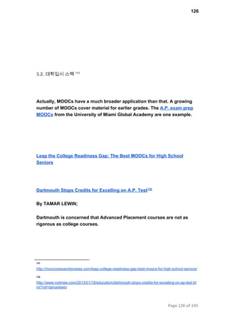 126
3.2. 대학입시 스펙 131
Actually, MOOCs have a much broader application than that. A growing
number of MOOCs cover material for earlier grades. The A.P. exam prep
MOOCs from the University of Miami Global Academy are one example.
Leap the College Readiness Gap: The Best MOOCs for High School
Seniors
Dartmouth Stops Credits for Excelling on A.P. Test132
By TAMAR LEWIN;
Dartmouth is concerned that Advanced Placement courses are not as
rigorous as college courses.
131
http://moocnewsandreviews.com/leap­college­readiness­gap­best­moocs­for­high­school­seniors/
132
http://www.nytimes.com/2013/01/18/education/dartmouth­stops­credits­for­excelling­on­ap­test.ht
ml?ref=tamarlewin
Page 126 of 145
 