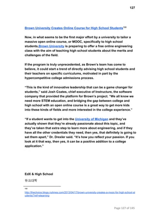 127
Brown University Creates Online Course for High School Students133
Now, in what seems to be the first major effort by a university to tailor a
massive open online course, or MOOC, specifically to high school
students,Brown University is preparing to offer a free online engineering
class with the aim of teaching high school students about the merits and
challenges of the field.
If the program is truly unprecedented, as Brown’s team has come to
believe, it could start a trend of directly advising high school students and
their teachers on specific curriculums, motivated in part by the
hypercompetitive college admissions process.
“This is the kind of innovative leadership that can be a game changer for
students,” said Josh Coates, chief executive of Instructure, the software
company that provided the platform for Brown’s project. “We all know we
need more STEM education, and bridging the gap between college and
high school with an open online course is a great way to get more kids
into these kinds of fields and more interested in the college experience.”
“If a student wants to get into the University of Michigan and they’ve
actually shown that they’re already passionate about this topic, and
they’ve taken that extra step to learn more about engineering, and if they
have all the other credentials they need, then yes, that definitely is going to
set them apart,” Dr. Drexler said. “It’s how you reflect your passion. If you
look at it that way, then yes, it can be a positive addition to a college
application.”
EdX & High School
듀크대학
133
http://thechoice.blogs.nytimes.com/2013/04/17/brown­university­creates­a­mooc­for­high­school­st
udents/?ref=elearning
Page 127 of 145
 