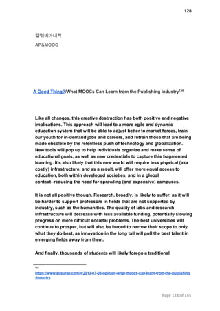 128
컬럼비아대학
AP&MOOC
A Good Thing?/What MOOCs Can Learn from the Publishing Industry134
Like all changes, this creative destruction has both positive and negative
implications. This approach will lead to a more agile and dynamic
education system that will be able to adjust better to market forces, train
our youth for in­demand jobs and careers, and retrain those that are being
made obsolete by the relentless push of technology and globalization.
New tools will pop up to help individuals organize and make sense of
educational goals, as well as new credentials to capture this fragmented
learning. It's also likely that this new world will require less physical (aka
costly) infrastructure, and as a result, will offer more equal access to
education, both within developed societies, and in a global
context­­reducing the need for sprawling (and expensive) campuses.
It is not all positive though. Research, broadly, is likely to suffer, as it will
be harder to support professors in fields that are not supported by
industry, such as the humanities. The quality of labs and research
infrastructure will decrease with less available funding, potentially slowing
progress on more difficult societal problems. The best universities will
continue to prosper, but will also be forced to narrow their scope to only
what they do best, as innovation in the long tail will pull the best talent in
emerging fields away from them.
And finally, thousands of students will likely forego a traditional
134
https://www.edsurge.com/n/2013­07­08­opinion­what­moocs­can­learn­from­the­publishing
­industry
Page 128 of 145
 