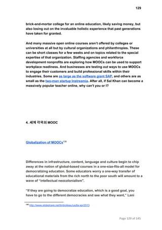 129
brick­and­mortar college for an online education, likely saving money, but
also losing out on the invaluable holistic experience that past generations
have taken for granted.
And many massive open online courses aren’t offered by colleges or
universities at all but by cultural organizations and philanthropies. These
can be short classes for a few weeks and on topics related to the special
expertise of that organization. Staffing agencies and workforce
development nonprofits are exploring how MOOCs can be used to support
workplace readiness. And businesses are testing out ways to use MOOCs
to engage their customers and build professional skills within their
industries. Some are as large as the software giant SAP, and others are as
small as the two­man startup Instreamia. After all, if Sal Khan can become a
massively popular teacher online, why can’t you or I?
4. 세계 각국의 MOOC
Globalization of MOOCs135
Differences in infrastructure, content, language and culture begin to chip
away at the notion of global­based courses in a one­size­ﬁts­all model for
democratizing education. Some educators worry a one­way transfer of
educational materials from the rich north to the poor south will amount to a
wave of “intellectual neocolonialism".
“If they are going to democratize education, which is a good goal, you
have to go to the different democracies and see what they want,” Lani
135
 http://www.slideshare.net/timboileau/usdla­apr2013
Page 129 of 145
 