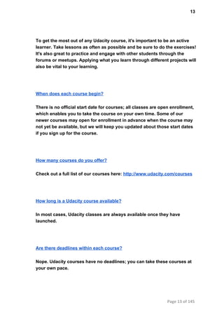 13
To get the most out of any Udacity course, it's important to be an active
learner. Take lessons as often as possible and be sure to do the exercises!
It's also great to practice and engage with other students through the
forums or meetups. Applying what you learn through different projects will
also be vital to your learning.
When does each course begin?
There is no official start date for courses; all classes are open enrollment,
which enables you to take the course on your own time. Some of our
newer courses may open for enrollment in advance when the course may
not yet be available, but we will keep you updated about those start dates
if you sign up for the course.
How many courses do you offer?
Check out a full list of our courses here: http://www.udacity.com/courses
How long is a Udacity course available?
In most cases, Udacity classes are always available once they have
launched.
Are there deadlines within each course?
Nope. Udacity courses have no deadlines; you can take these courses at
your own pace.
Page 13 of 145
 