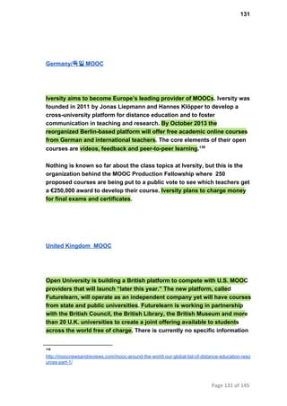 131
Germany/독일 MOOC
Iversity aims to become Europe’s leading provider of MOOCs. Iversity was
founded in 2011 by Jonas Liepmann and Hannes Klöpper to develop a
cross­university platform for distance education and to foster
communication in teaching and research. By October 2013 the
reorganized Berlin­based platform will offer free academic online courses
from German and international teachers. The core elements of their open
courses are videos, feedback and peer­to­peer learning.138
Nothing is known so far about the class topics at Iversity, but this is the
organization behind the MOOC Production Fellowship where  250
proposed courses are being put to a public vote to see which teachers get
a €250,000 award to develop their course. Iversity plans to charge money
for final exams and certificates.
United Kingdom  MOOC
Open University is building a British platform to compete with U.S. MOOC
providers that will launch “later this year.” The new platform, called
Futurelearn, will operate as an independent company yet will have courses
from state and public universities. Futurelearn is working in partnership
with the British Council, the British Library, the British Museum and more
than 20 U.K. universities to create a joint offering available to students
across the world free of charge. There is currently no specific information
138
http://moocnewsandreviews.com/mooc­around­the­world­our­global­list­of­distance­education­reso
urces­part­1/
Page 131 of 145
 