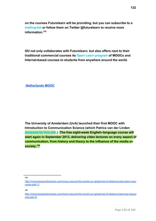 132
on the courses Futurelearn will be providing, but you can subscribe to a
mailing­list or follow them on Twitter @futurelearn to receive more
information.139
OU not only collaborates with Futurelearn, but also offers next to their
traditional commercial courses its Open Learn program of MOOCs and
Internet­based courses to students from anywhere around the world.
 Netherlands MOOC
The University of Amsterdam (UvA) launched their first MOOC with
Introduction to Communication Science (which Patrica van der Linden
reviewed for this site.)  The free eight­week English–language course will
start again in September 2013, delivering video lectures on every aspect of
communication, from history and theory to the influence of the media on
society.140
139
http://moocnewsandreviews.com/mooc­around­the­world­our­global­list­of­distance­education­reso
urces­part­1/
140
http://moocnewsandreviews.com/mooc­around­the­world­our­global­list­of­distance­learning­resour
ces­part­2/
Page 132 of 145
 
