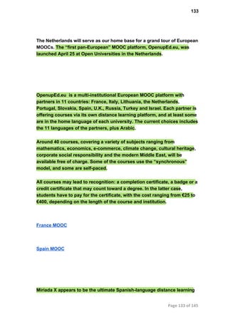 133
The Netherlands will serve as our home base for a grand tour of European
MOOCs. The “first pan­European” MOOC platform, OpenupEd.eu, was
launched April 25 at Open Universities in the Netherlands.
OpenupEd.eu  is a multi­institutional European MOOC platform with
partners in 11 countries: France, Italy, Lithuania, the Netherlands,
Portugal, Slovakia, Spain, U.K., Russia, Turkey and Israel. Each partner is
offering courses via its own distance learning platform, and at least some
are in the home language of each university. The current choices includes
the 11 languages of the partners, plus Arabic.
Around 40 courses, covering a variety of subjects ranging from
mathematics, economics, e­commerce, climate change, cultural heritage,
corporate social responsibility and the modern Middle East, will be
available free of charge. Some of the courses use the “synchronous”
model, and some are self­paced.
All courses may lead to recognition: a completion certificate, a badge or a
credit certificate that may count toward a degree. In the latter case,
students have to pay for the certificate, with the cost ranging from €25 to
€400, depending on the length of the course and institution.
France MOOC
Spain MOOC
Miriada X appears to be the ultimate Spanish­language distance learning
Page 133 of 145
 