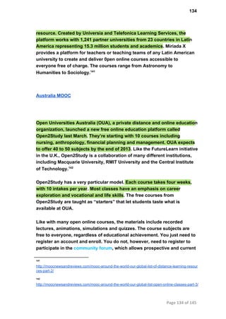 134
resource. Created by Universia and Telefonica Learning Services, the
platform works with 1,241 partner universities from 23 countries in Latin
America representing 15.3 million students and academics. Miriada X
provides a platform for teachers or teaching teams of any Latin American
university to create and deliver 0pen online courses accessible to
everyone free of charge. The courses range from Astronomy to
Humanities to Sociology.141
Australia MOOC
Open Universities Australia (OUA), a private distance and online education
organization, launched a new free online education platform called
Open2Study last March. They’re starting with 10 courses including
nursing, anthropology, financial planning and management. OUA expects
to offer 40 to 50 subjects by the end of 2013. Like the FutureLearn initiative
in the U.K., Open2Study is a collaboration of many different institutions,
including Macquarie University, RMIT University and the Central Institute
of Technology.142
Open2Study has a very particular model. Each course takes four weeks,
with 10 intakes per year. Most classes have an emphasis on career
exploration and vocational and life skills. The free courses from
Open2Study are taught as “starters” that let students taste what is
available at OUA.
Like with many open online courses, the materials include recorded
lectures, animations, simulations and quizzes. The course subjects are
free to everyone, regardless of educational achievement. You just need to
register an account and enroll. You do not, however, need to register to
participate in the community forum, which allows prospective and current
141
http://moocnewsandreviews.com/mooc­around­the­world­our­global­list­of­distance­learning­resour
ces­part­2/
142
http://moocnewsandreviews.com/mooc­around­the­world­our­global­list­open­online­classes­part­3/
Page 134 of 145
 