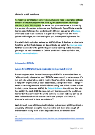 135
students to ask questions.
To receive a certificate of achievement, students need to complete at least
three of the four multiple choice tests by the deadline with an average
mark of at least 60% to pass. Be aware that your total score is divided by
the number of modules in the courses. Additionally, Open2Study rewards
learning and helping other students with different categories of badges,
which are used as an incentive in a game­based approach. The more
points and badges you earn the higher you move up the high score list.
Rozalia Zeibeki and other writers for MOOCs News & Reviews are just now
finishing up their first classes on Open2Study, so watch the reviews page
for their take on how the gamified approach is working. In the meantime,
you might be also interested in Debbie Morrison’s  write up on her site,
Online Learning Insights.
Independent MOOCs
Asia’s first MOOC draws students from around world
Even though most of the media coverage of MOOCs summarize them as
“elite university classes for free,” MOOCs have a much broader scope. It’s
not just elite universities, and in reality, there’s nothing to keep a museum,
a nonprofit organization, a trade association, a single business — large or
small — or even just some individual from using free online course builder
tools to create their own MOOC. As Robert McGuire, the editor of this site,
has said in the past, MOOCs mean not only that anyone in the world be a
learner but than anyone in the world can be a teacher. Not only can we all
take a class from Harvard but we can all can put up a class next to
Harvard’s and see if it finds an audience.143
Well, through most of this series I included independent MOOCs without a
university affiliation along the way, but in the U.S. there are enough of
them that I’m listing them in this separate article. So before I leave
143
http://moocnewsandreviews.com/mooc­around­the­world­part­5­independent­moocs­for­independen
t­travelers/
Page 135 of 145
 