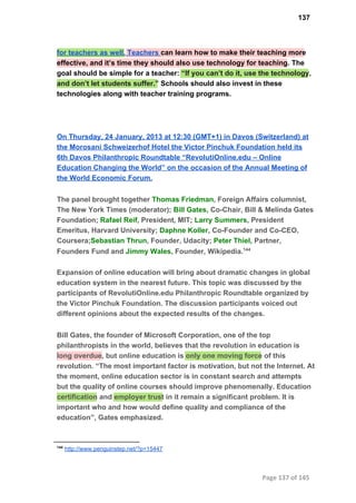 137
for teachers as well. Teachers can learn how to make their teaching more
effective, and it’s time they should also use technology for teaching. The
goal should be simple for a teacher: “If you can’t do it, use the technology,
and don’t let students suffer.” Schools should also invest in these
technologies along with teacher training programs.
On Thursday, 24 January, 2013 at 12:30 (GMT+1) in Davos (Switzerland) at
the Morosani Schweizerhof Hotel the Victor Pinchuk Foundation held its
6th Davos Philanthropic Roundtable “RevolutiOnline.edu – Online
Education Changing the World” on the occasion of the Annual Meeting of
the World Economic Forum.
The panel brought together Thomas Friedman, Foreign Affairs columnist,
The New York Times (moderator); Bill Gates, Co­Chair, Bill & Melinda Gates
Foundation; Rafael Reif, President, MIT; Larry Summers, President
Emeritus, Harvard University; Daphne Koller, Co­Founder and Co­CEO,
Coursera;Sebastian Thrun, Founder, Udacity; Peter Thiel, Partner,
Founders Fund and Jimmy Wales, Founder, Wikipedia.144
Expansion of online education will bring about dramatic changes in global
education system in the nearest future. This topic was discussed by the
participants of RevolutiOnline.edu Philanthropic Roundtable organized by
the Victor Pinchuk Foundation. The discussion participants voiced out
different opinions about the expected results of the changes.
Bill Gates, the founder of Microsoft Corporation, one of the top
philanthropists in the world, believes that the revolution in education is
long overdue, but online education is only one moving force of this
revolution. “The most important factor is motivation, but not the Internet. At
the moment, online education sector is in constant search and attempts
but the quality of online courses should improve phenomenally. Education
certification and employer trust in it remain a significant problem. It is
important who and how would define quality and compliance of the
education”, Gates emphasized.
144
 http://www.penguinstep.net/?p=15447
Page 137 of 145
 